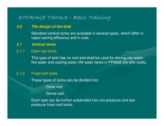 STORAGE TANKS
STORAGE TANKS
STORAGE TANKS
STORAGE TANKS –
–
–
– Basic Training
Basic Training
Basic Training
Basic Training
2.0 The design of the tank
Standard vertical tanks are available in several types, which differ in
vapor-saving efficiency and in cost.
2.1 Vertical tanks
2.1.1 Open top tanks
This type of tank has no roof and shall be used for storing city water,
fire water and cooling water (All water tanks in PPMSB are with roofs).
2.1.2 Fixed roof tanks
These types of tanks can be divided into:
- Cone roof
- Dome roof
Each type can be further subdivided into non-pressure and low-
pressure fixed roof tanks.
 