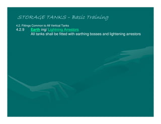 STORAGE TANKS
STORAGE TANKS
STORAGE TANKS
STORAGE TANKS –
–
–
– Basic Training
Basic Training
Basic Training
Basic Training
4.2. Fittings Common to All Vertical Tanks
4.2.9 Earth ing/ Lightning Arrestors
All tanks shall be fitted with earthing bosses and lightening arrestors
 