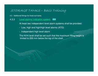 STORAGE TANKS
STORAGE TANKS
STORAGE TANKS
STORAGE TANKS –
–
–
– Basic Training
Basic Training
Basic Training
Basic Training
4.3 Additional fittings for fixed roof tanks
4.3.3 Level alarms/ indication system
At least two independent level alarm systems shall be provided:
- Low, high and high/high level alarms (ATG)
- Independent high level alarm
The Hi/Hi level shall be set such that the maximum filling height is
limited to 200 mm below the top of the shell.
 