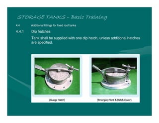 STORAGE TANKS
STORAGE TANKS
STORAGE TANKS
STORAGE TANKS –
–
–
– Basic Training
Basic Training
Basic Training
Basic Training
4.4 Additional fittings for fixed roof tanks
4.4.1 Dip hatches
Tank shall be supplied with one dip hatch, unless additional hatches
are specified.
 