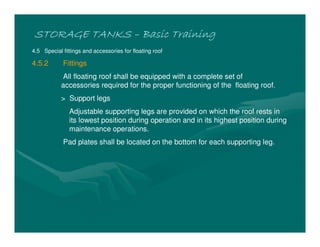 STORAGE TANKS
STORAGE TANKS
STORAGE TANKS
STORAGE TANKS –
–
–
– Basic Training
Basic Training
Basic Training
Basic Training
4.5 Special fittings and accessories for floating roof
4.5.2 Fittings
All floating roof shall be equipped with a complete set of
accessories required for the proper functioning of the floating roof.
> Support legs
Adjustable supporting legs are provided on which the roof rests in
its lowest position during operation and in its highest position during
maintenance operations.
Pad plates shall be located on the bottom for each supporting leg.
 