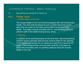 STORAGE TANKS
STORAGE TANKS
STORAGE TANKS
STORAGE TANKS –
–
–
– Basic Training
Basic Training
Basic Training
Basic Training
4.5 Special fittings and accessories for floating roof
4.5.3 Fittings (cont)
> Access ladder to the roof
The access ladder to the roof shall be equipped with self-leveling stair
treads. The rails shall be placed at such a height above the centre
deck that rain water on the deck cannot affect movement of the
ladder. The ladder shall be provided with an anti-derailing device to
prevent uplift of the ladder during strong winds.
> Earthing
In addition to the earthing bosses on the tank shell, electrical earthing
facilities (spring stainless steel shunts) shall be fitted for the earthing
of the floating roof across the rim space at a maximum interval of 2.5
meter. Their sliding contact with the shell, shall be in the open air
above the secondary seal. An earthing cable be along the access
ladder to the roof.
 