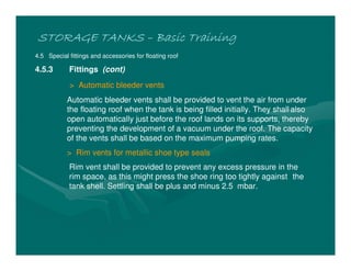 STORAGE TANKS
STORAGE TANKS
STORAGE TANKS
STORAGE TANKS –
–
–
– Basic Training
Basic Training
Basic Training
Basic Training
4.5 Special fittings and accessories for floating roof
4.5.3 Fittings (cont)
> Automatic bleeder vents
Automatic bleeder vents shall be provided to vent the air from under
the floating roof when the tank is being filled initially. They shall also
open automatically just before the roof lands on its supports, thereby
preventing the development of a vacuum under the roof. The capacity
of the vents shall be based on the maximum pumping rates.
> Rim vents for metallic shoe type seals
Rim vent shall be provided to prevent any excess pressure in the
rim space, as this might press the shoe ring too tightly against the
tank shell. Settling shall be plus and minus 2.5 mbar.
 