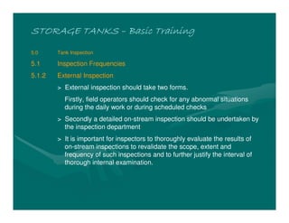 STORAGE TANKS
STORAGE TANKS
STORAGE TANKS
STORAGE TANKS –
–
–
– Basic Training
Basic Training
Basic Training
Basic Training
5.0 Tank Inspection
5.1 Inspection Frequencies
5.1.2 External Inspection
> External inspection should take two forms.
Firstly, field operators should check for any abnormal situations
during the daily work or during scheduled checks
> Secondly a detailed on-stream inspection should be undertaken by
the inspection department
> It is important for inspectors to thoroughly evaluate the results of
on-stream inspections to revalidate the scope, extent and
frequency of such inspections and to further justify the interval of
thorough internal examination.
 