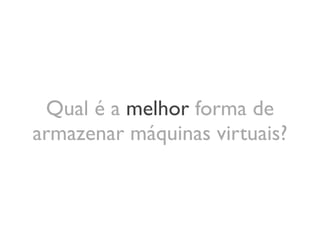 Qual é a melhor forma de
armazenar máquinas virtuais?
 
