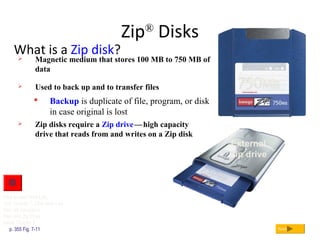 External
Zip drive
Zip®
Disks
What is a Zip disk?
p. 355 Fig. 7-11 Next
 Magnetic medium that stores 100 MB to 750 MB of
data
 Zip disks require a Zip drivec—chigh capacity
drive that reads from and writes on a Zip disk
 Used to back up and to transfer files
 Backup is duplicate of file, program, or disk
in case original is lost
c
Zip disk
Click to view Web Link,
click Chapter 7, Click Web Link
from left navigation,
then click Zip Disks
below Chapter 7
 
