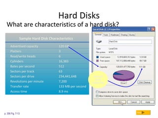 Hard Disks
What are characteristics of a hard disk?
p. 356 Fig. 7-13 Next
Sample Hard Disk Characteristics
Advertised capacity 120 GB
Platters 3
Read/write heads 6
Cylinders 16,383
Bytes per second 512
Sectors per track 63
Sectors per drive 234,441,648
Revolutions per minute 7,200
Transfer rate 133 MB per second
Access time 8.9 ms
actual
disk
capacity
 