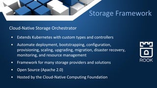 Cloud-Native Storage Orchestrator
• Extends Kubernetes with custom types and controllers
• Automate deployment, bootstrapping, configuration,
provisioning, scaling, upgrading, migration, disaster recovery,
monitoring, and resource management
• Framework for many storage providers and solutions
• Open Source (Apache 2.0)
• Hosted by the Cloud-Native Computing Foundation
Storage Framework
 