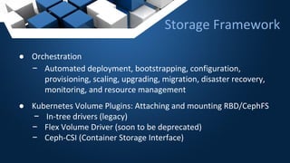 Storage Framework
● Orchestration
− Automated deployment, bootstrapping, configuration,
provisioning, scaling, upgrading, migration, disaster recovery,
monitoring, and resource management
● Kubernetes Volume Plugins: Attaching and mounting RBD/CephFS
− In-tree drivers (legacy)
− Flex Volume Driver (soon to be deprecated)
− Ceph-CSI (Container Storage Interface)
 