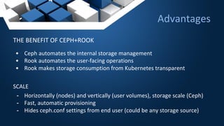 Advantages
THE BENEFIT OF CEPH+ROOK
• Ceph automates the internal storage management
• Rook automates the user-facing operations
• Rook makes storage consumption from Kubernetes transparent
SCALE
- Horizontally (nodes) and vertically (user volumes), storage scale (Ceph)
- Fast, automatic provisioning
- Hides ceph.conf settings from end user (could be any storage source)
 