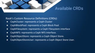 Rook’s Custom Resource Definitions (CRDs):
● CephCluster: represents a Ceph Cluster
● CephBlockPool: represents a Ceph Block Pool
● CephFilesystem: represents a Ceph Filesystem interface
● CephNFS: represents a Ceph NFS interface.
● CephObjectStore: represents a Ceph Object Store.
● CephObjectStoreUser: represents a Ceph Object Store User.
Available CRDs
 