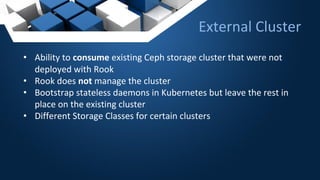 • Ability to consume existing Ceph storage cluster that were not
deployed with Rook
• Rook does not manage the cluster
• Bootstrap stateless daemons in Kubernetes but leave the rest in
place on the existing cluster
• Different Storage Classes for certain clusters
External Cluster
 