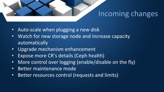 Incoming changes
• Auto-scale when plugging a new disk
• Watch for new storage node and increase capacity
automatically
• Upgrade mechanism enhancement
• Expose more CR’s details (Ceph health)
• More control over logging (enable/disable on the fly)
• Better maintenance mode
• Better resources control (requests and limits)
 