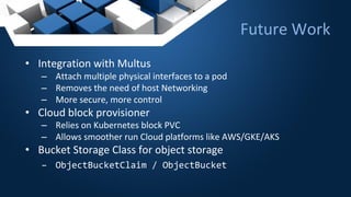 • Integration with Multus
– Attach multiple physical interfaces to a pod
– Removes the need of host Networking
– More secure, more control
• Cloud block provisioner
– Relies on Kubernetes block PVC
– Allows smoother run Cloud platforms like AWS/GKE/AKS
• Bucket Storage Class for object storage
– ObjectBucketClaim / ObjectBucket
Future Work
 