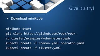 Give it a try!
• Download minikube
minikube start
git clone https://github.com/rook/rook
cd cluster/examples/kubernetes/ceph
kubectl create -f common.yaml operator.yaml
kubectl create -f cluster.yaml
 