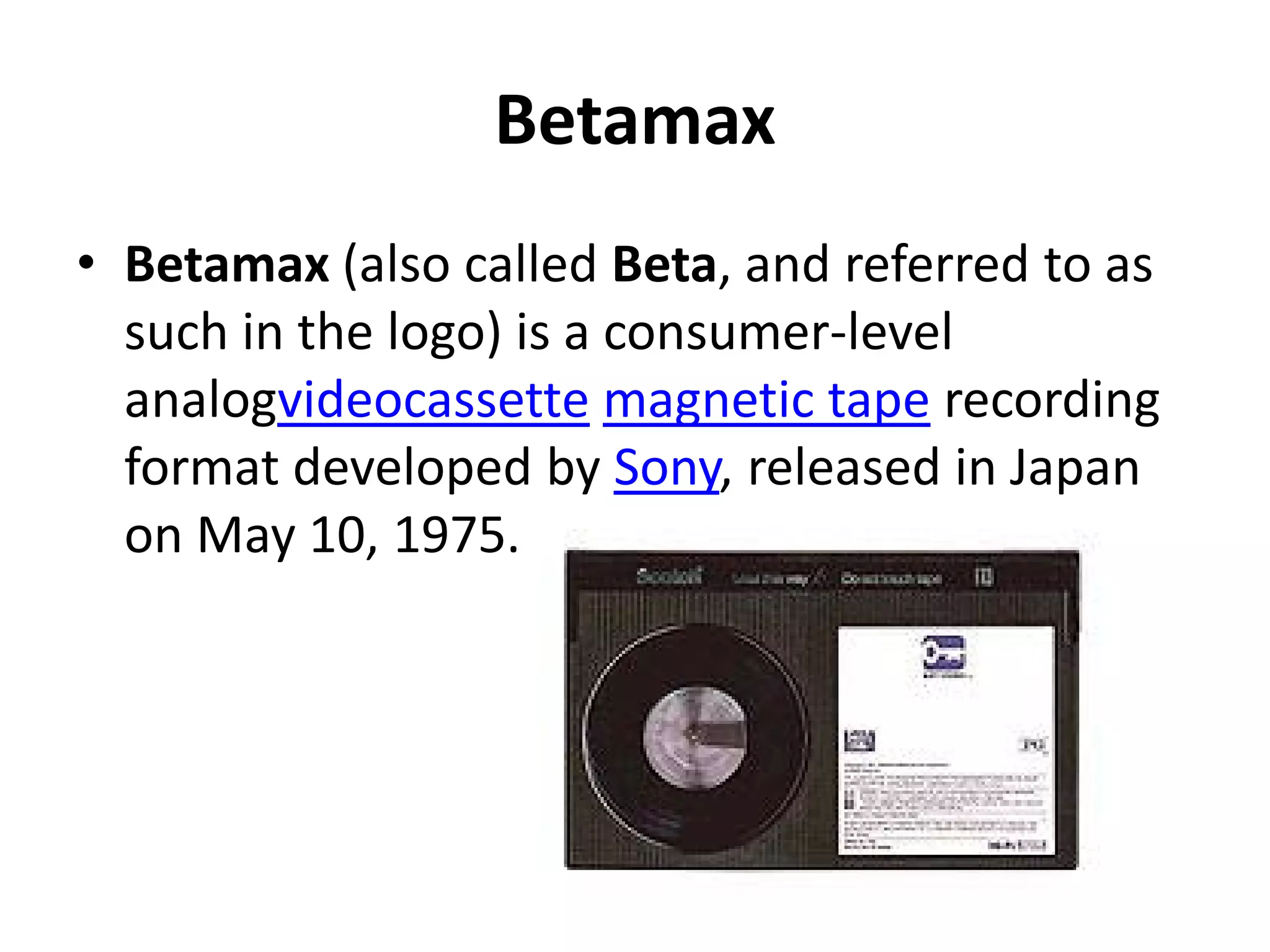 Betamax
• Betamax (also called Beta, and referred to as
  such in the logo) is a consumer-level
  analogvideocassette magnetic tape recording
  format developed by Sony, released in Japan
  on May 10, 1975.
 