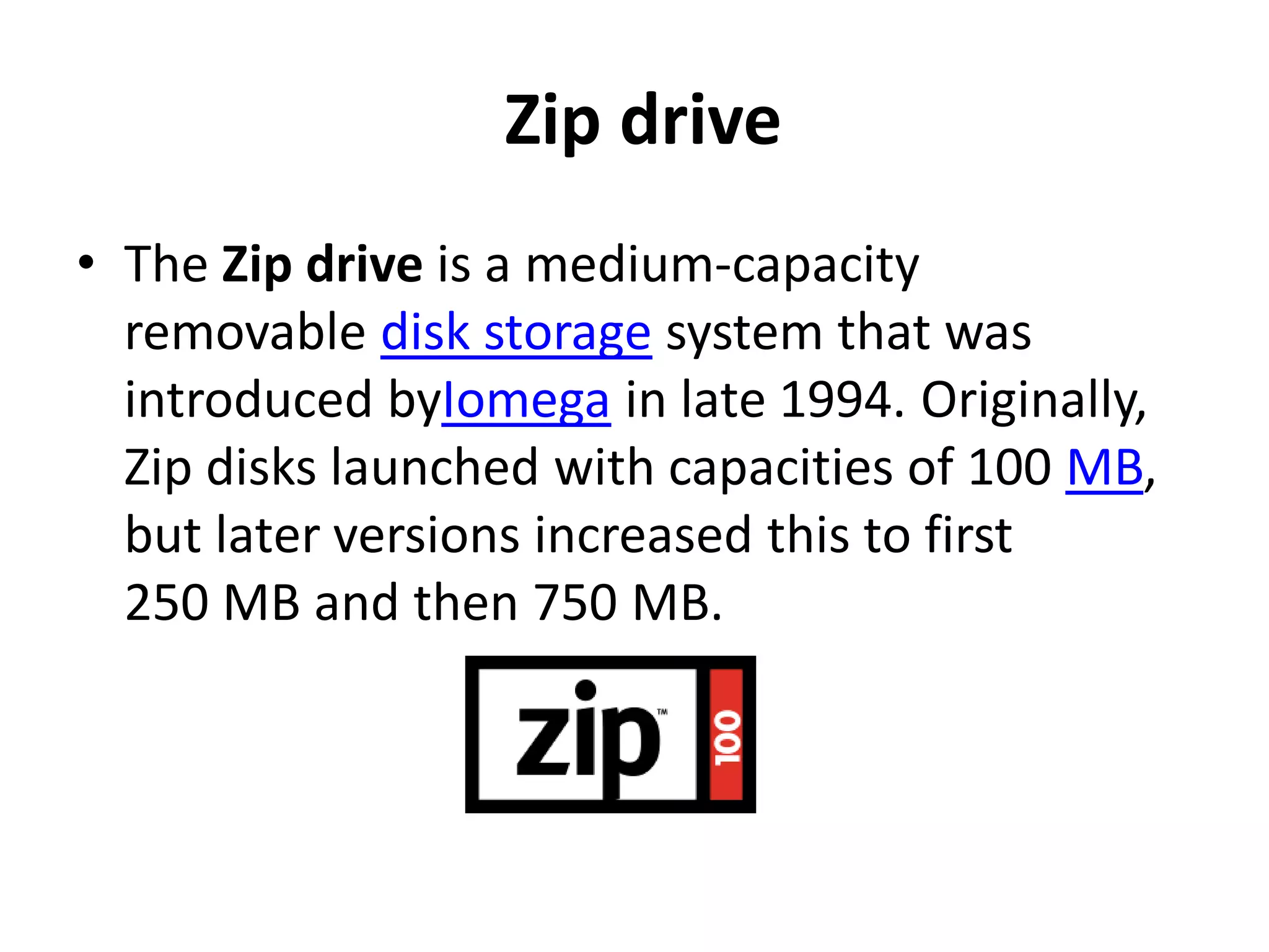 Zip drive
• The Zip drive is a medium-capacity
  removable disk storage system that was
  introduced byIomega in late 1994. Originally,
  Zip disks launched with capacities of 100 MB,
  but later versions increased this to first
  250 MB and then 750 MB.
 
