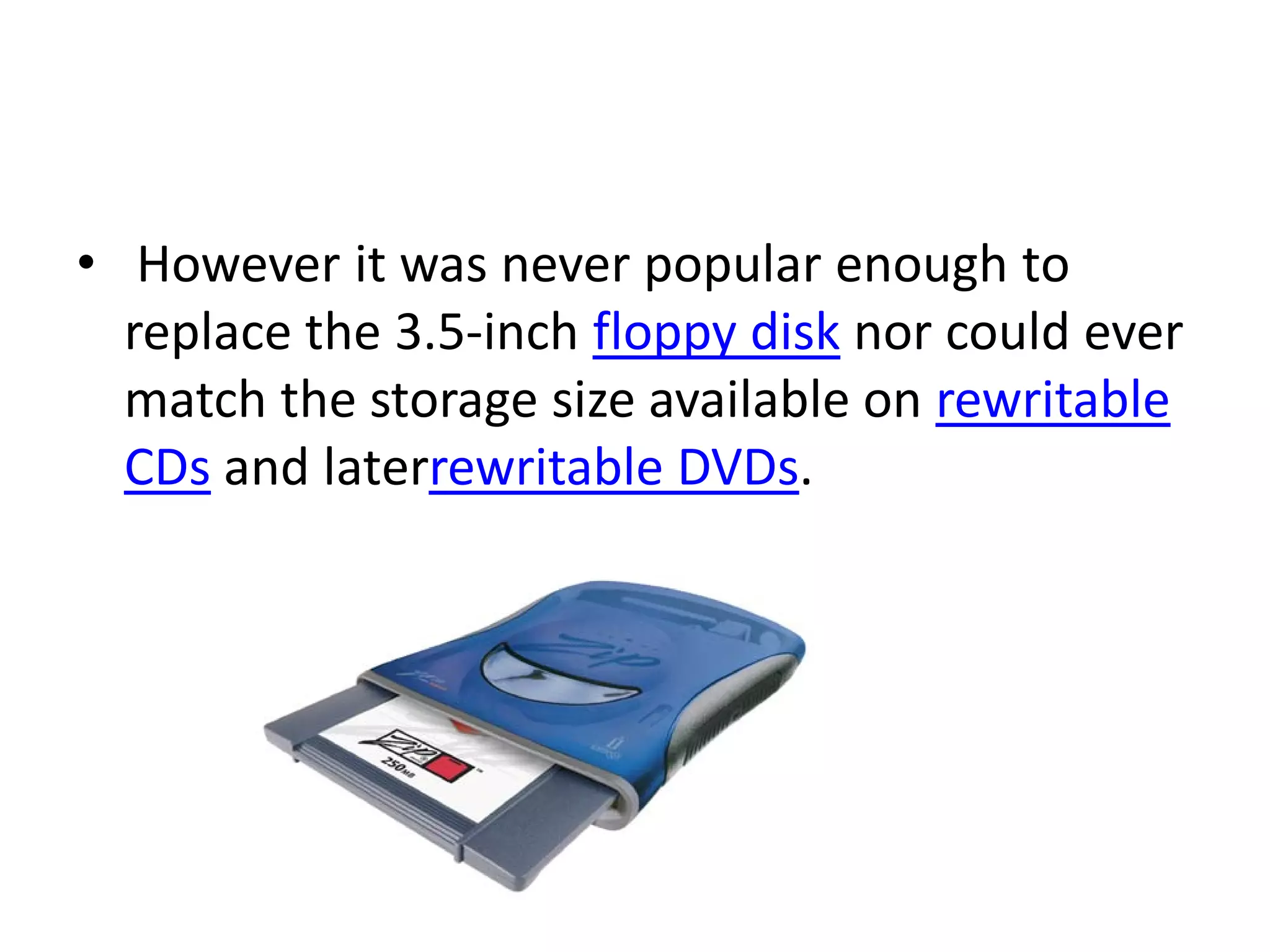 • However it was never popular enough to
  replace the 3.5-inch floppy disk nor could ever
  match the storage size available on rewritable
  CDs and laterrewritable DVDs.
 
