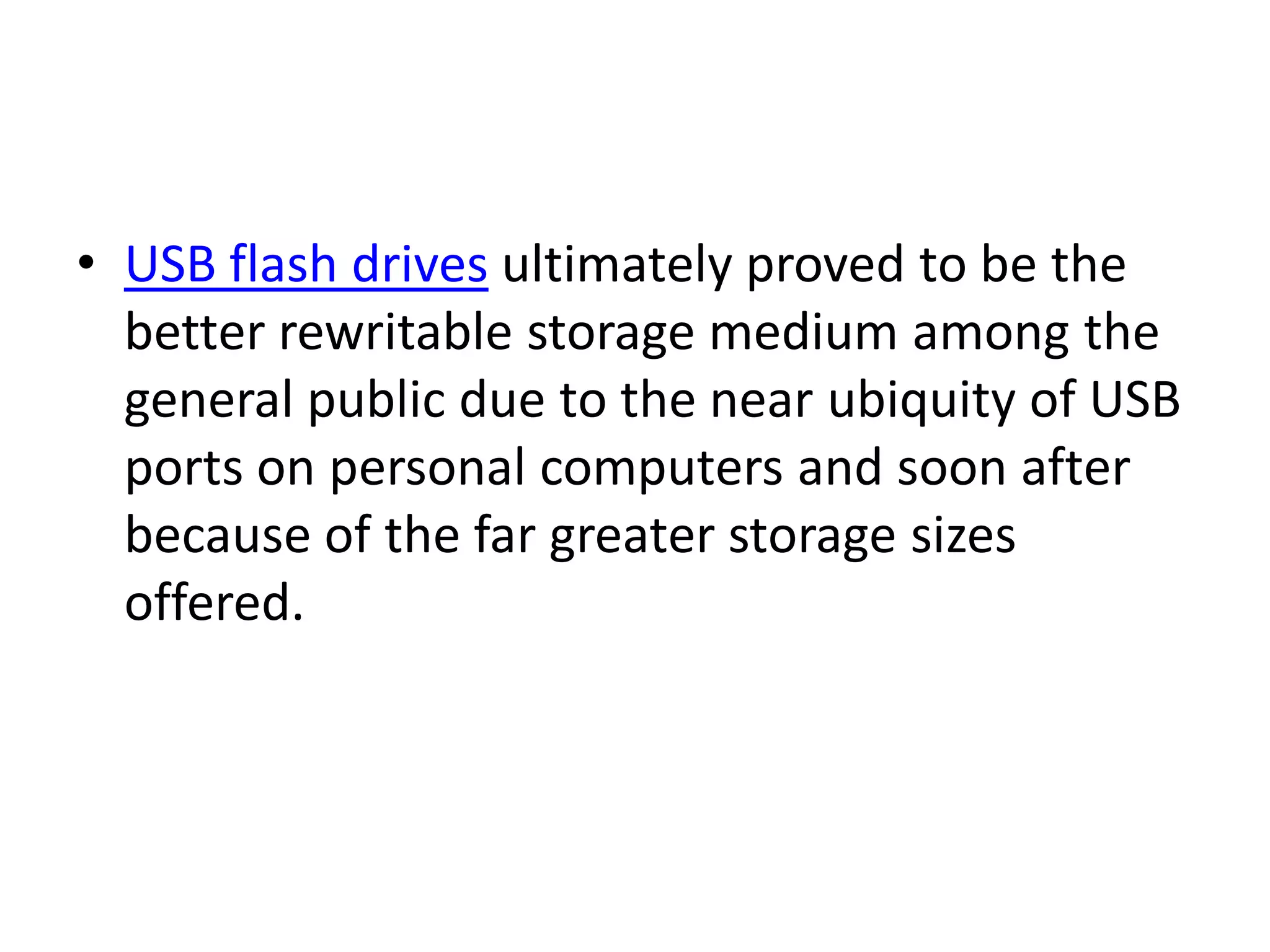 • USB flash drives ultimately proved to be the
  better rewritable storage medium among the
  general public due to the near ubiquity of USB
  ports on personal computers and soon after
  because of the far greater storage sizes
  offered.
 