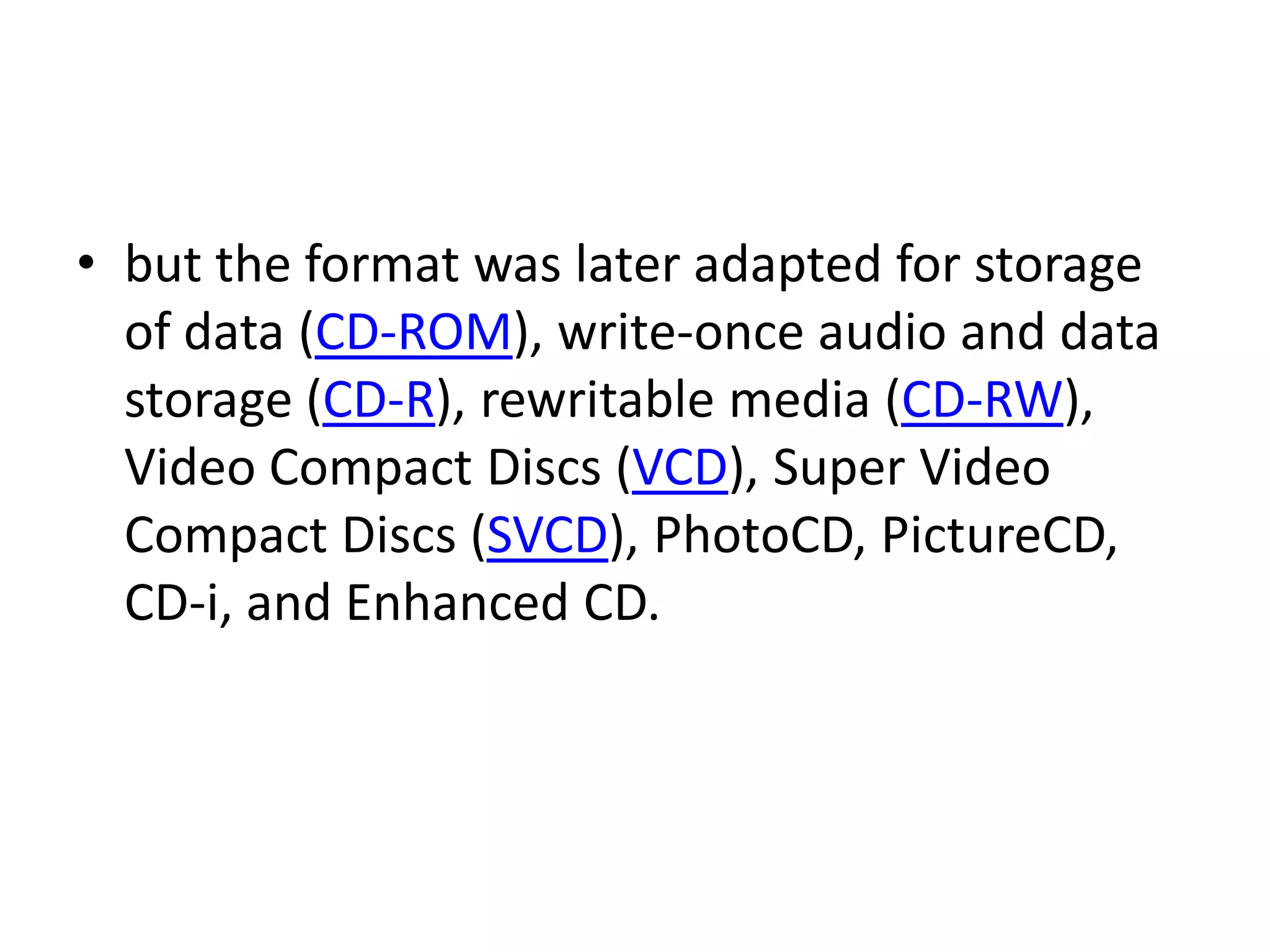 • but the format was later adapted for storage
  of data (CD-ROM), write-once audio and data
  storage (CD-R), rewritable media (CD-RW),
  Video Compact Discs (VCD), Super Video
  Compact Discs (SVCD), PhotoCD, PictureCD,
  CD-i, and Enhanced CD.
 