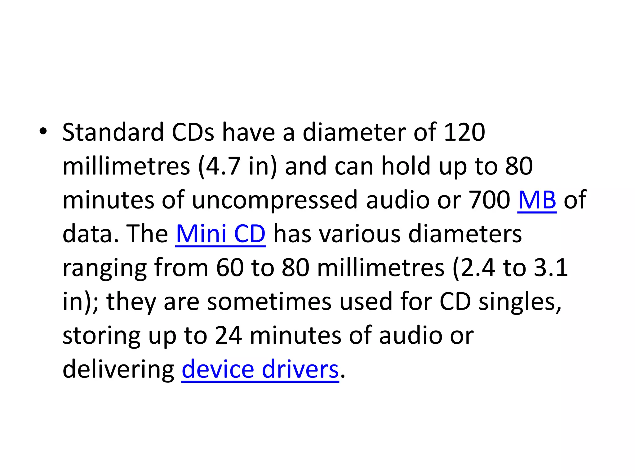 • Standard CDs have a diameter of 120
  millimetres (4.7 in) and can hold up to 80
  minutes of uncompressed audio or 700 MB of
  data. The Mini CD has various diameters
  ranging from 60 to 80 millimetres (2.4 to 3.1
  in); they are sometimes used for CD singles,
  storing up to 24 minutes of audio or
  delivering device drivers.
 