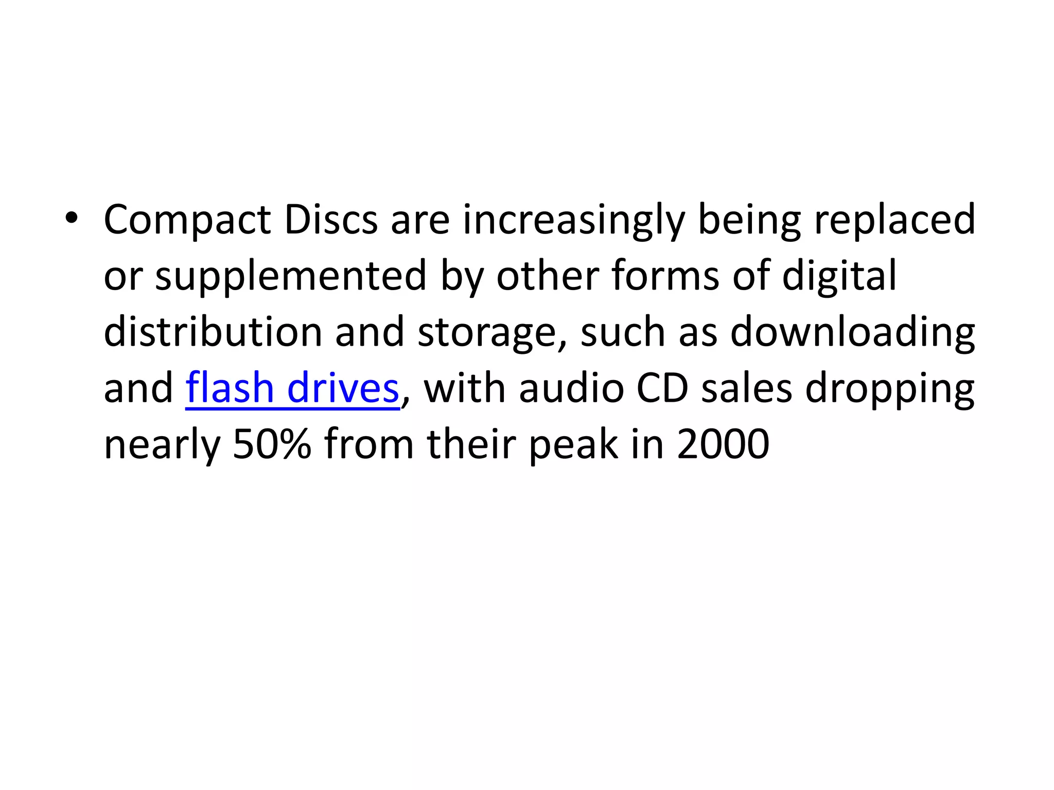 • Compact Discs are increasingly being replaced
  or supplemented by other forms of digital
  distribution and storage, such as downloading
  and flash drives, with audio CD sales dropping
  nearly 50% from their peak in 2000
 