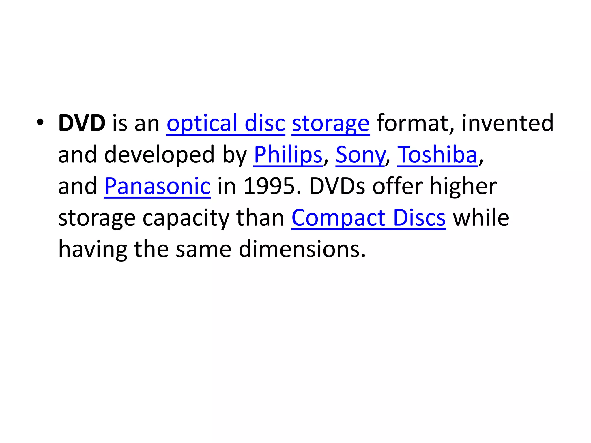 • DVD is an optical disc storage format, invented
  and developed by Philips, Sony, Toshiba,
  and Panasonic in 1995. DVDs offer higher
  storage capacity than Compact Discs while
  having the same dimensions.
 
