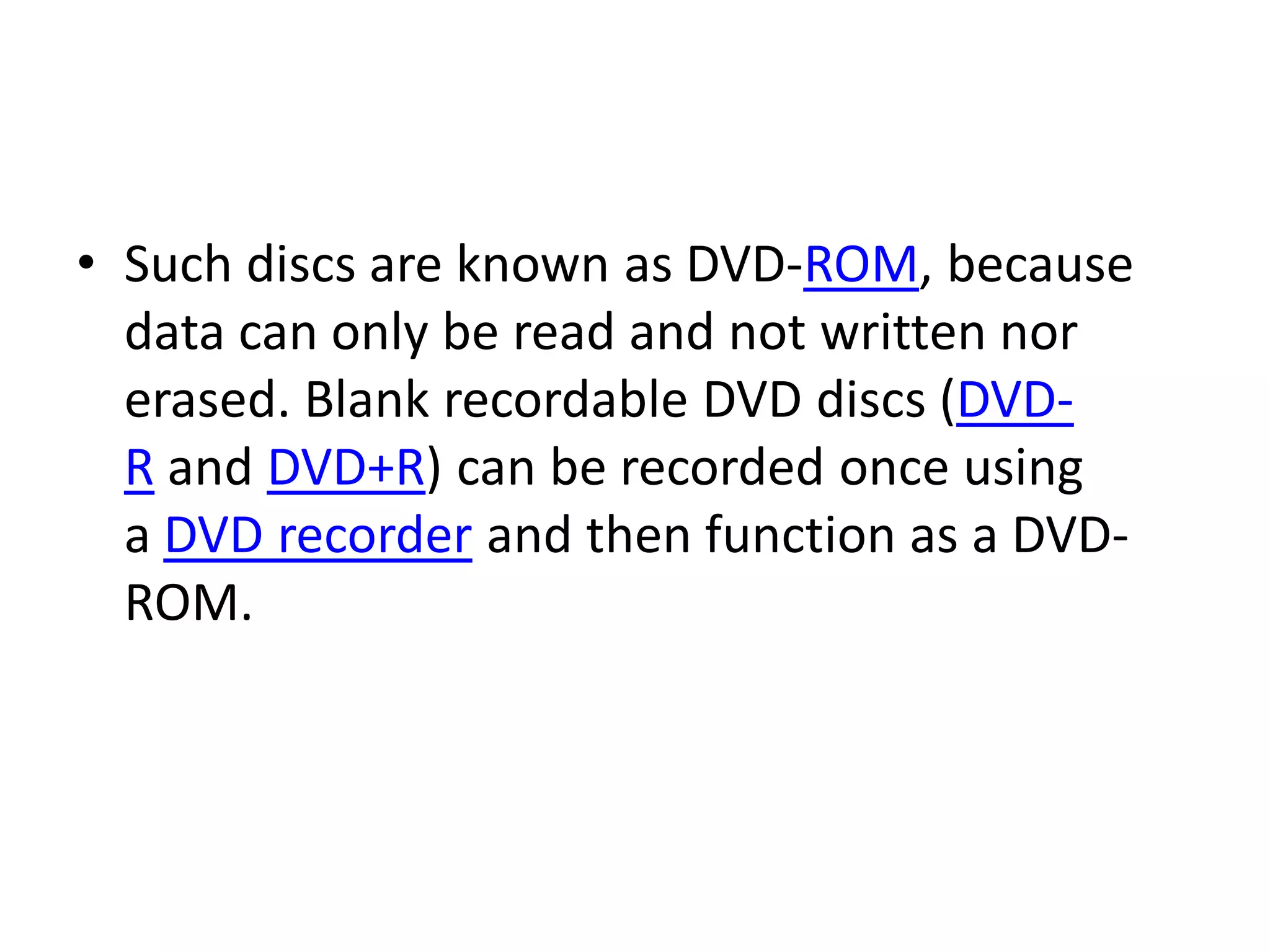 • Such discs are known as DVD-ROM, because
  data can only be read and not written nor
  erased. Blank recordable DVD discs (DVD-
  R and DVD+R) can be recorded once using
  a DVD recorder and then function as a DVD-
  ROM.
 