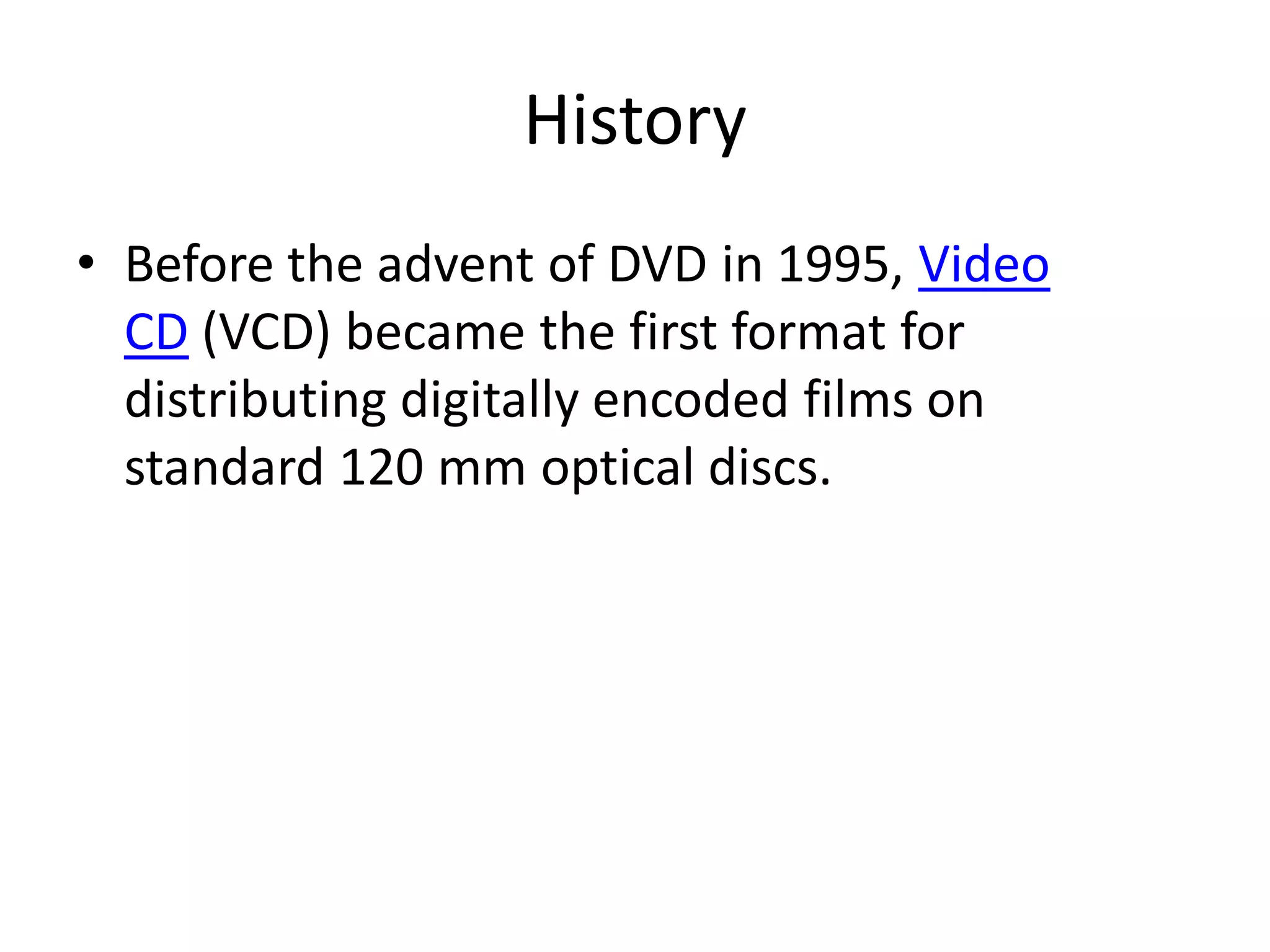 History
• Before the advent of DVD in 1995, Video
  CD (VCD) became the first format for
  distributing digitally encoded films on
  standard 120 mm optical discs.
 