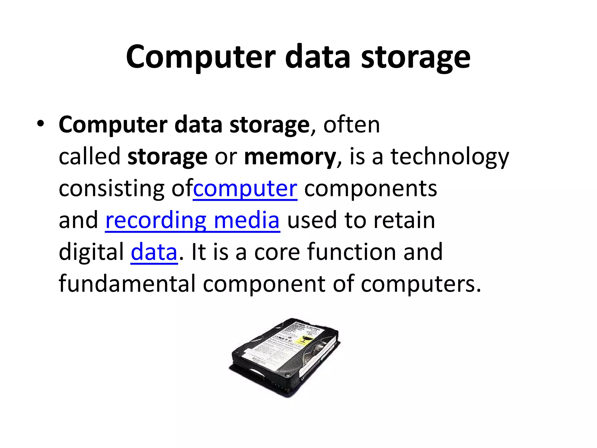 Computer data storage
• Computer data storage, often
  called storage or memory, is a technology
  consisting ofcomputer components
  and recording media used to retain
  digital data. It is a core function and
  fundamental component of computers.
 