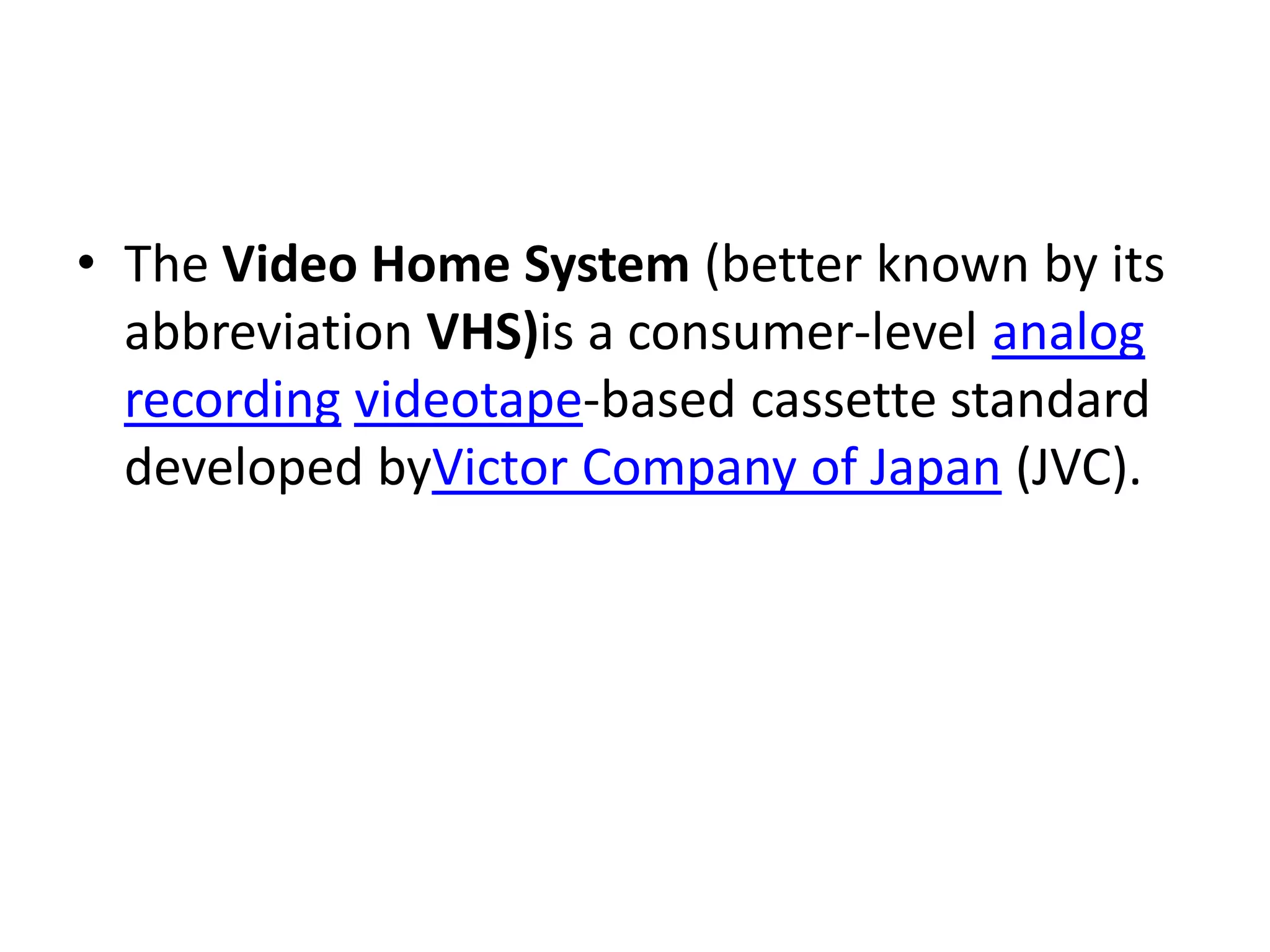 • The Video Home System (better known by its
  abbreviation VHS)is a consumer-level analog
  recording videotape-based cassette standard
  developed byVictor Company of Japan (JVC).
 