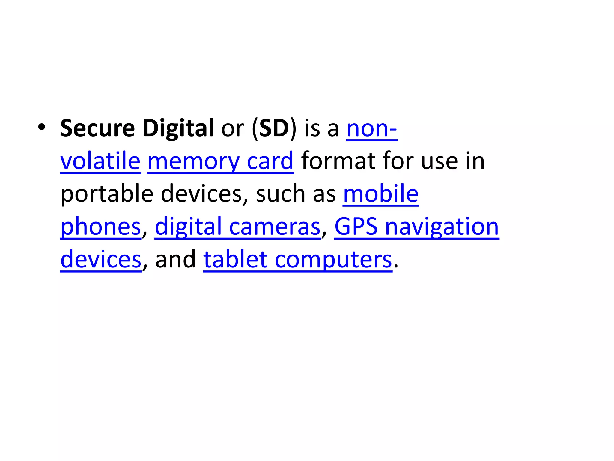 • Secure Digital or (SD) is a non-
  volatile memory card format for use in
  portable devices, such as mobile
  phones, digital cameras, GPS navigation
  devices, and tablet computers.
 