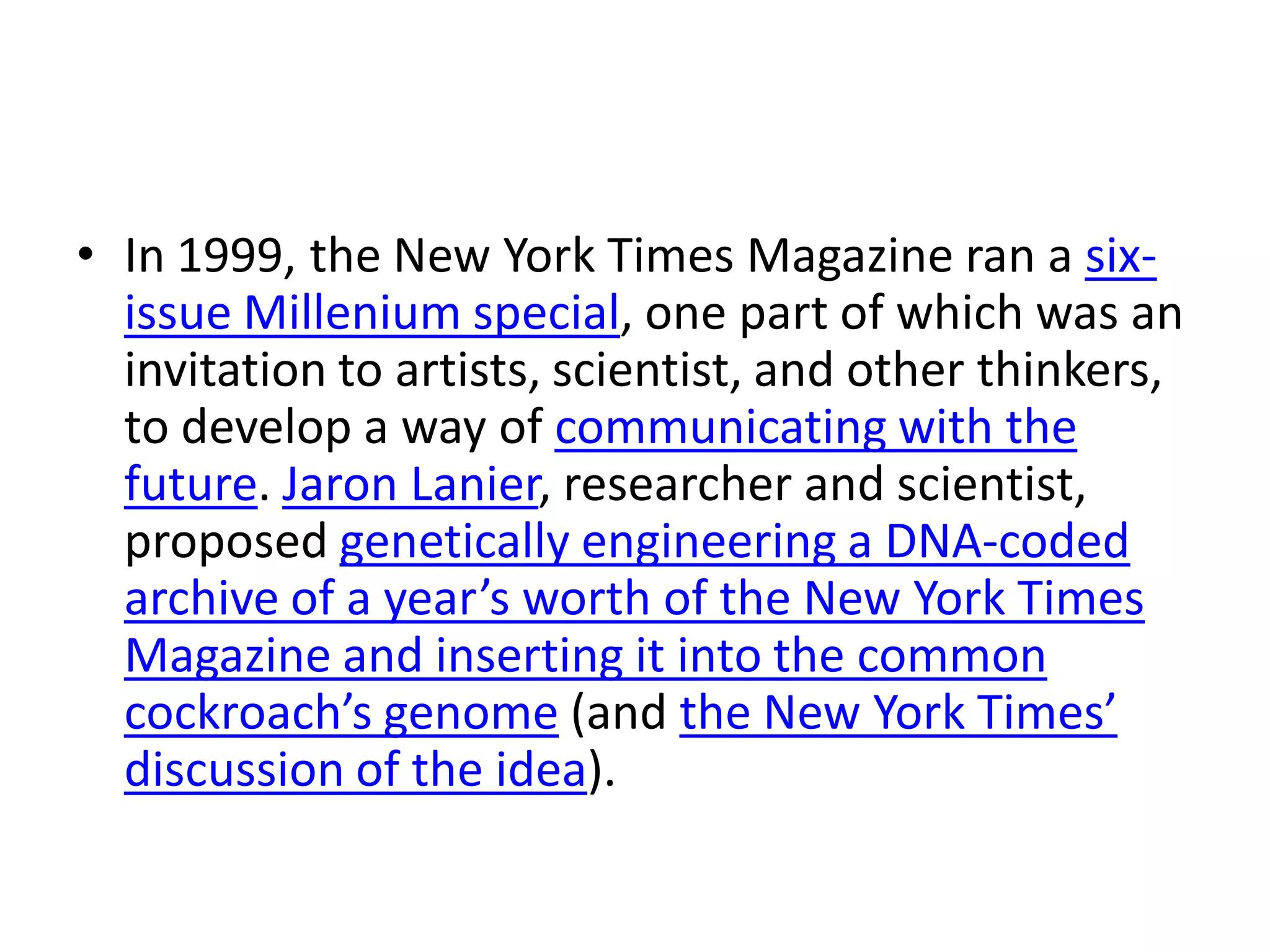 • In 1999, the New York Times Magazine ran a six-
  issue Millenium special, one part of which was an
  invitation to artists, scientist, and other thinkers,
  to develop a way of communicating with the
  future. Jaron Lanier, researcher and scientist,
  proposed genetically engineering a DNA-coded
  archive of a year’s worth of the New York Times
  Magazine and inserting it into the common
  cockroach’s genome (and the New York Times’
  discussion of the idea).
 