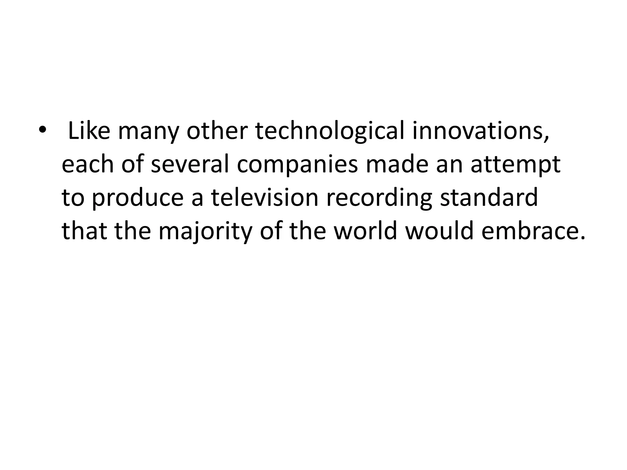 • Like many other technological innovations,
  each of several companies made an attempt
  to produce a television recording standard
  that the majority of the world would embrace.
 