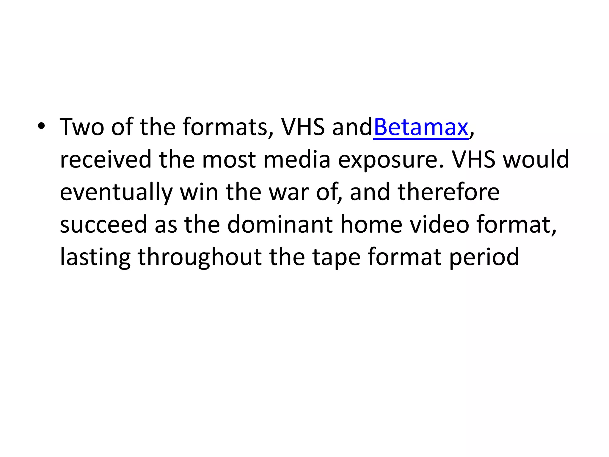 • Two of the formats, VHS andBetamax,
  received the most media exposure. VHS would
  eventually win the war of, and therefore
  succeed as the dominant home video format,
  lasting throughout the tape format period
 