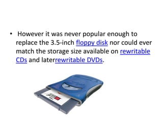 • However it was never popular enough to
  replace the 3.5-inch floppy disk nor could ever
  match the storage size available on rewritable
  CDs and laterrewritable DVDs.
 