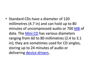• Standard CDs have a diameter of 120
  millimetres (4.7 in) and can hold up to 80
  minutes of uncompressed audio or 700 MB of
  data. The Mini CD has various diameters
  ranging from 60 to 80 millimetres (2.4 to 3.1
  in); they are sometimes used for CD singles,
  storing up to 24 minutes of audio or
  delivering device drivers.
 