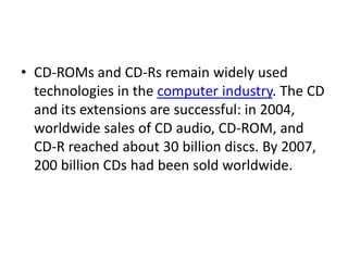• CD-ROMs and CD-Rs remain widely used
  technologies in the computer industry. The CD
  and its extensions are successful: in 2004,
  worldwide sales of CD audio, CD-ROM, and
  CD-R reached about 30 billion discs. By 2007,
  200 billion CDs had been sold worldwide.
 