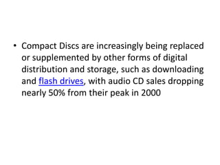 • Compact Discs are increasingly being replaced
  or supplemented by other forms of digital
  distribution and storage, such as downloading
  and flash drives, with audio CD sales dropping
  nearly 50% from their peak in 2000
 