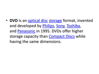 • DVD is an optical disc storage format, invented
  and developed by Philips, Sony, Toshiba,
  and Panasonic in 1995. DVDs offer higher
  storage capacity than Compact Discs while
  having the same dimensions.
 