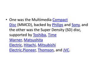 • One was the Multimedia Compact
  Disc (MMCD), backed by Philips and Sony, and
  the other was the Super Density (SD) disc,
  supported by Toshiba, Time
  Warner, Matsushita
  Electric, Hitachi, Mitsubishi
  Electric,Pioneer, Thomson, and JVC.
 
