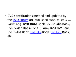 • DVD specifications created and updated by
  the DVD Forum are published as so-called DVD
  Books (e.g. DVD-ROM Book, DVD-Audio Book,
  DVD-Video Book, DVD-R Book, DVD-RW Book,
  DVD-RAM Book, DVD-AR Book, DVD-VR Book,
  etc.)
 