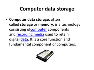 Computer data storage
• Computer data storage, often
  called storage or memory, is a technology
  consisting ofcomputer components
  and recording media used to retain
  digital data. It is a core function and
  fundamental component of computers.
 