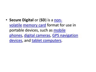 • Secure Digital or (SD) is a non-
  volatile memory card format for use in
  portable devices, such as mobile
  phones, digital cameras, GPS navigation
  devices, and tablet computers.
 