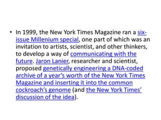 • In 1999, the New York Times Magazine ran a six-
  issue Millenium special, one part of which was an
  invitation to artists, scientist, and other thinkers,
  to develop a way of communicating with the
  future. Jaron Lanier, researcher and scientist,
  proposed genetically engineering a DNA-coded
  archive of a year’s worth of the New York Times
  Magazine and inserting it into the common
  cockroach’s genome (and the New York Times’
  discussion of the idea).
 