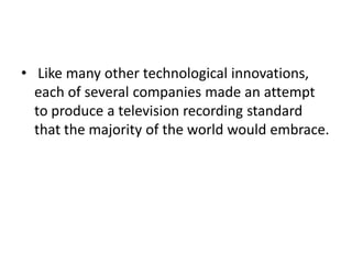 • Like many other technological innovations,
  each of several companies made an attempt
  to produce a television recording standard
  that the majority of the world would embrace.
 