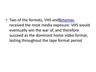 • Two of the formats, VHS andBetamax,
  received the most media exposure. VHS would
  eventually win the war of, and therefore
  succeed as the dominant home video format,
  lasting throughout the tape format period
 