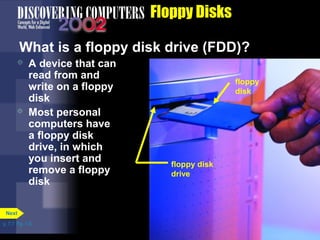 What is a floppy disk drive (FDD)? 
p. 7.7 Fig. 7-6 
Floppy Disks 
 A device that can 
read from and 
write on a floppy 
disk 
 Most personal 
computers have 
a floppy disk 
drive, in which 
you insert and 
remove a floppy 
disk 
floppy 
disk 
floppy disk 
drive 
Next 
 