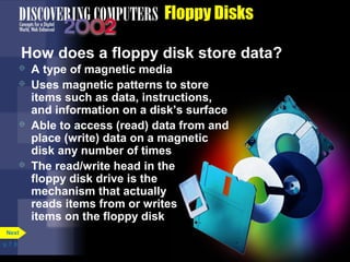 p. 7. 8 
Floppy Disks 
How does a floppy disk store data? 
 A type of magnetic media 
 Uses magnetic patterns to store 
items such as data, instructions, 
and information on a disk’s surface 
 Able to access (read) data from and 
place (write) data on a magnetic 
disk any number of times 
 The read/write head in the 
floppy disk drive is the 
mechanism that actually 
reads items from or writes 
items on the floppy disk 
Next 
 
