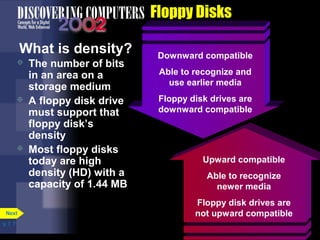 Upward compatible 
Able to recognize 
newer media 
Floppy disk drives are 
not upward compatible 
p. 7. 7 
Floppy Disks 
What is density? 
 The number of bits 
in an area on a 
storage medium 
 A floppy disk drive 
must support that 
floppy disk’s 
density 
 Most floppy disks 
today are high 
density (HD) with a 
capacity of 1.44 MB 
Next 
Downward compatible 
Able to recognize and 
use earlier media 
Floppy disk drives are 
downward compatible 
 